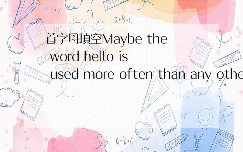 首字母填空Maybe the word hello is used more often than any other one in the谁有这篇文章