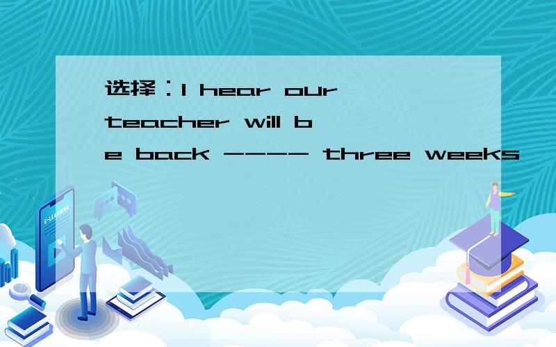 选择：I hear our teacher will be back ---- three weeks' time. A.at B.in C.for D.after