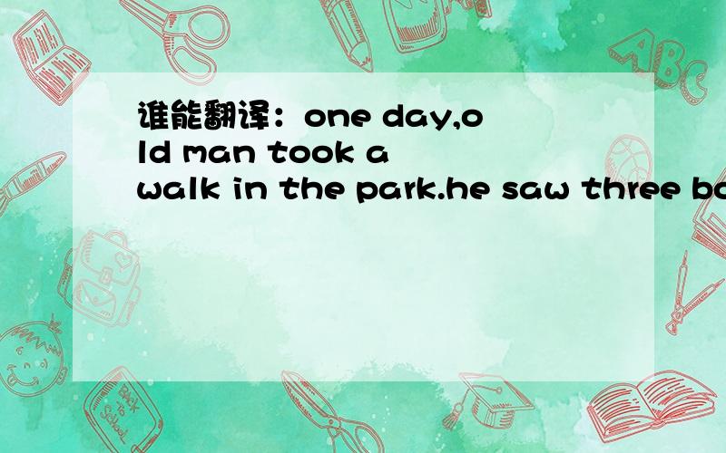 谁能翻译：one day,old man took a walk in the park.he saw three boys talking about under a big tree.