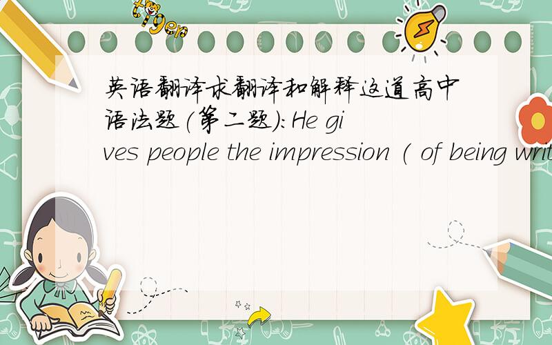 英语翻译求翻译和解释这道高中语法题(第二题)：He gives people the impression ( of being written )many poems.A.of having written B.to have writtenC.of being written D.to write可书上答案为什么是 c可以确定是书上答案