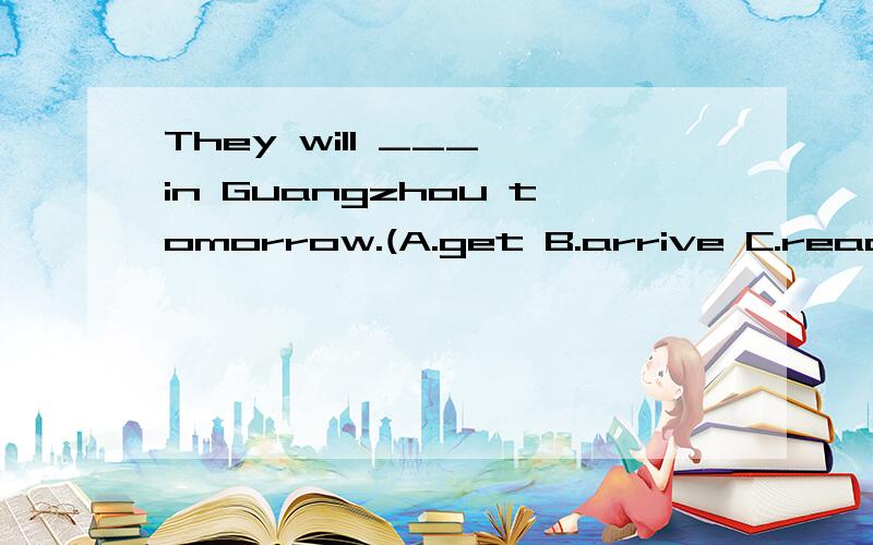 They will ___ in Guangzhou tomorrow.(A.get B.arrive C.reach)