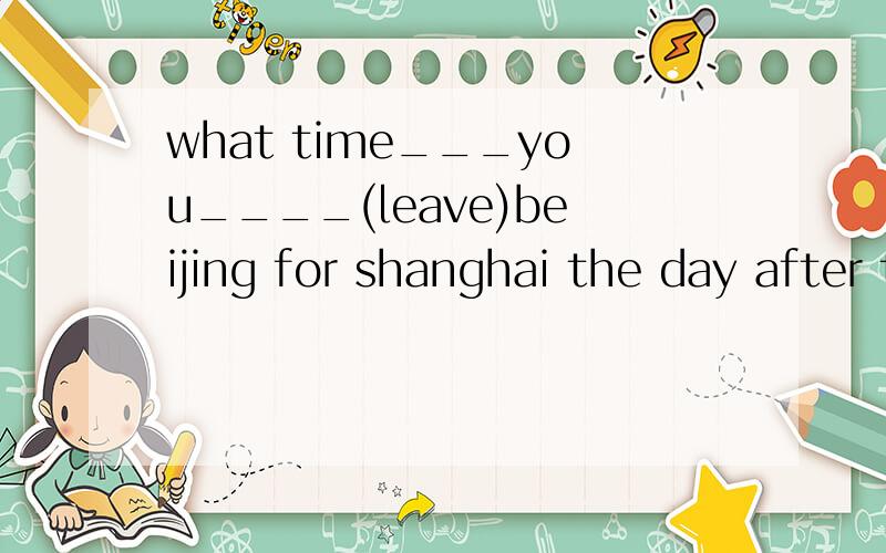 what time___you____(leave)beijing for shanghai the day after tomorrow和为什么