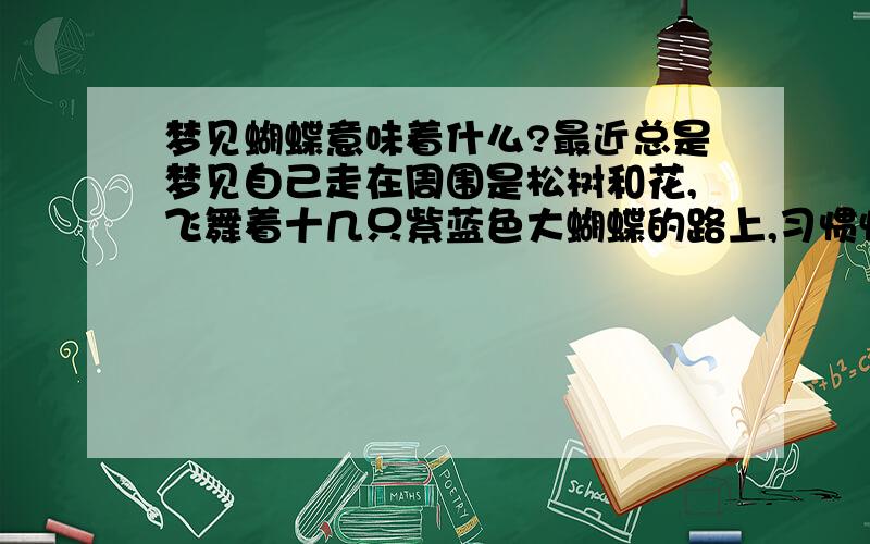 梦见蝴蝶意味着什么?最近总是梦见自己走在周围是松树和花,飞舞着十几只紫蓝色大蝴蝶的路上,习惯性抬手想让蝴蝶停在自己的手上,却看见不知道从哪飞出来了两只蝴蝶围着我飞.之后一只