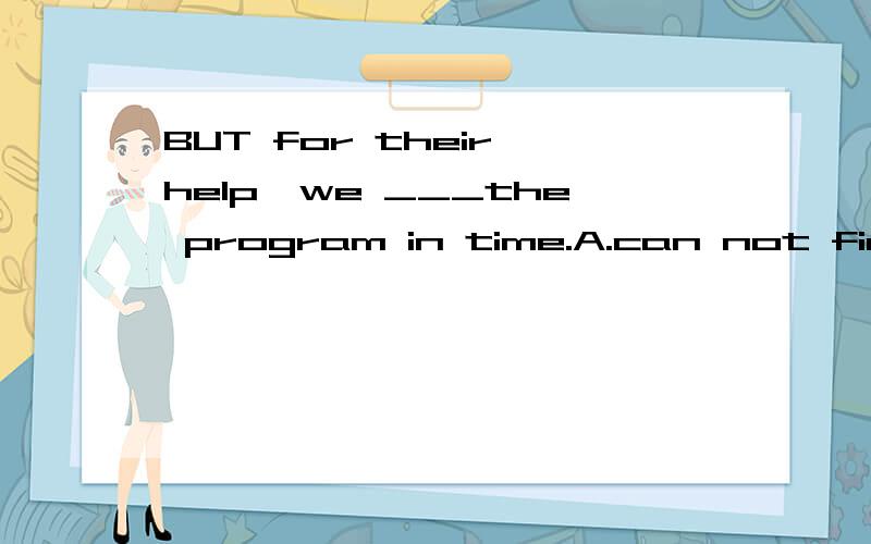 BUT for their help,we ___the program in time.A.can not finish B.woll not finish C.had not finished D.could not have finished 该选哪一个 为什么 （选与不选的原因都说一下）