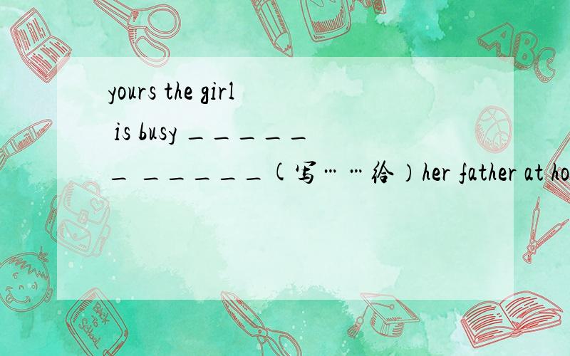 yours the girl is busy ______ _____(写……给）her father at homeshe stays at school ______ Monday ______(从……到……）Friday