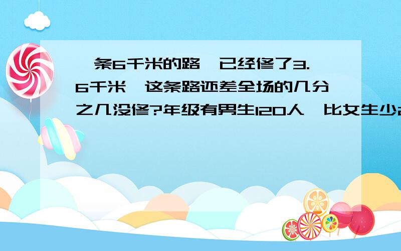 一条6千米的路,已经修了3.6千米,这条路还差全场的几分之几没修?年级有男生120人,比女生少20人,男生的人数占全班的几分之几?甲是75,比甲,乙和少60,甲是甲,乙和的几分之几?是已的1.2倍,乙比甲