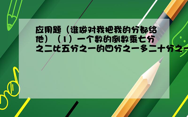 应用题（谁做对我把我的分都给他）（1）一个数的倒数乘七分之二比五分之一的四分之一多二十分之一 ,这个数是多少?（2）11.2除以14的商,加上0.07,再被四分之一除,商是多少?（列综合算式计