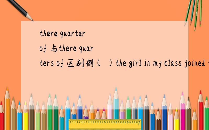 there quarter of 与there quarters of 区别例( )the girl in my class joined the English clud .A.three quarter B.three quarters C.three quarter of D.three quarters of