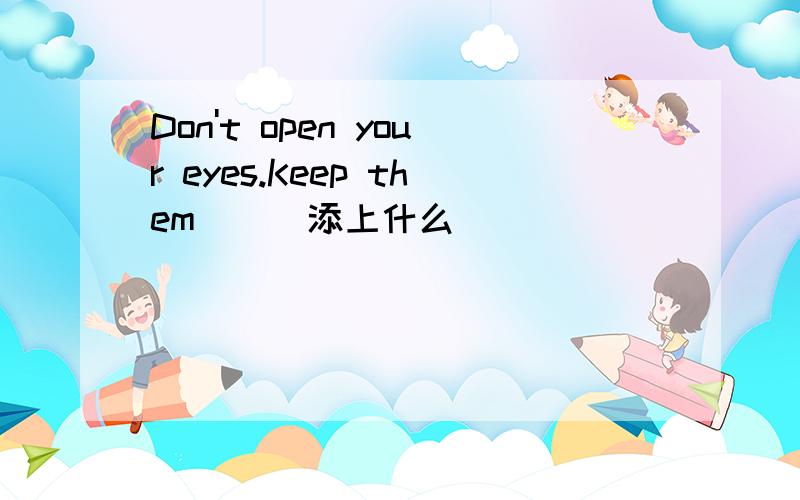 Don't open your eyes.Keep them ( )添上什么