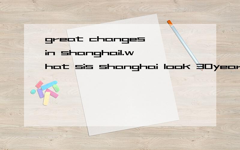 great changes in shanghai1.what sis shanghai look 30years ago?2.how sbout shanghai nowdays?3.what will shanghai be like in the future?差不多初中难度是要作文