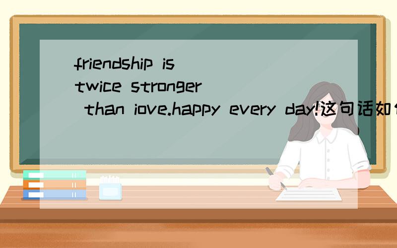 friendship is twice stronger than iove.happy every day!这句话如何翻译?