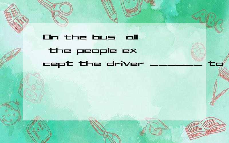 On the bus,all the people except the driver ______ to talk and laugh during the journey.A.encouraged B.were encouraging C.were encouraged D.was encouraged