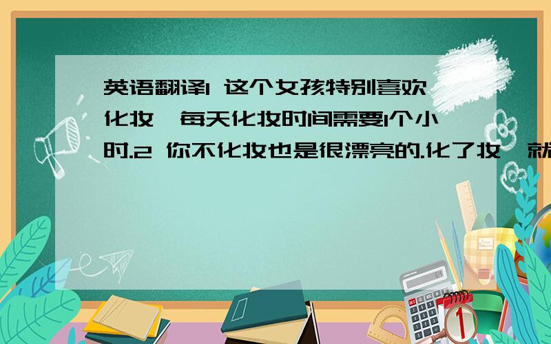 英语翻译1 这个女孩特别喜欢化妆,每天化妆时间需要1个小时.2 你不化妆也是很漂亮的.化了妆,就更漂亮了.3 我希望你还是 好好打扮一下,晚会 / 聚会.（这个打扮,是对男士,女士,都可以的情况