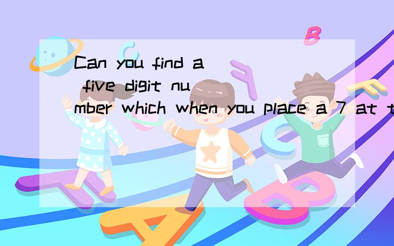 Can you find a five digit number which when you place a 7 at the（接上）beginning to make a new number is 4 times larger than when you place the 7 at the end?求翻译和解题过程