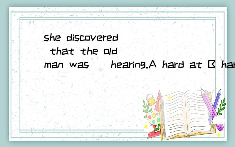 she discovered that the old man was__hearing.A hard at B hard with C hard of D hard in选哪一个为什么?