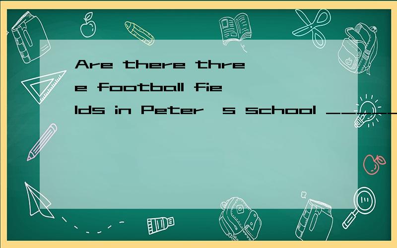 Are there three football fields in Peter's school ________________,___________ ___________ two.完成这个句子,(填空题)