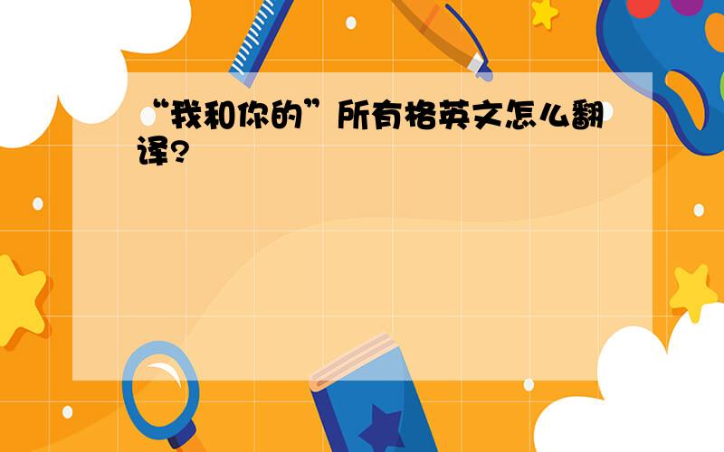 “我和你的”所有格英文怎么翻译?