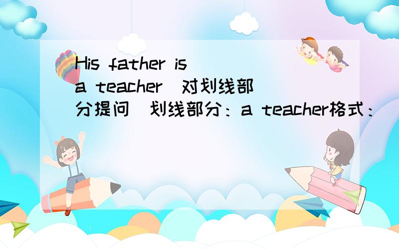 His father is a teacher(对划线部分提问)划线部分：a teacher格式：（）（）his father?（每空一词）