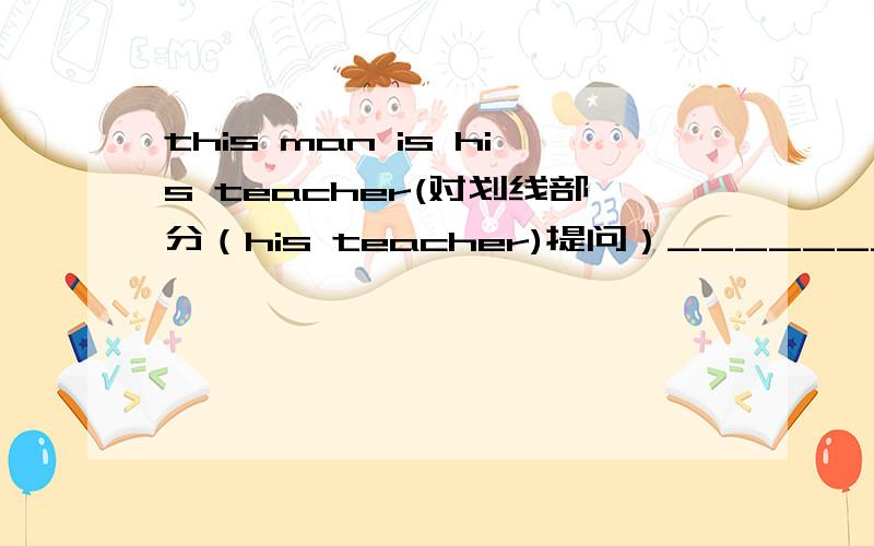 this man is his teacher(对划线部分（his teacher)提问）________ _________this man?