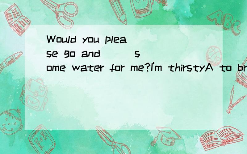 Would you please go and __ some water for me?I'm thirstyA to bringB to carryC takeD get