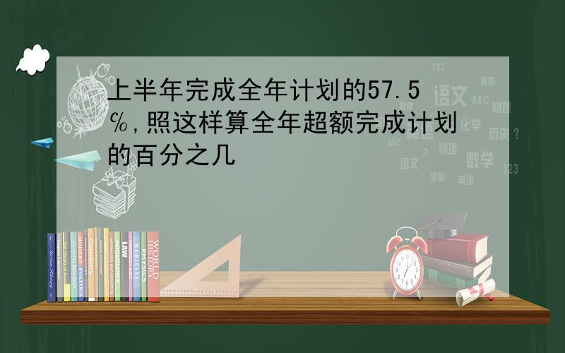 上半年完成全年计划的57.5℅,照这样算全年超额完成计划的百分之几