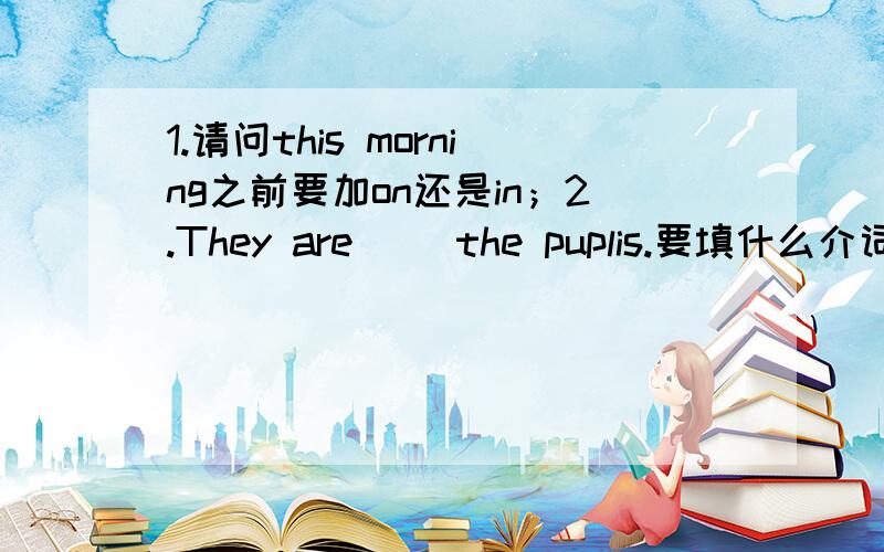 1.请问this morning之前要加on还是in；2.They are( )the puplis.要填什么介词