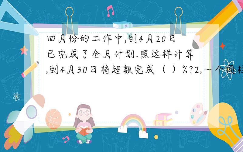 四月份的工作中,到4月20日已完成了全月计划.照这样计算,到4月30日将超额完成（ ）%?2,一个圆柱体如果减少2厘米,它的表面积就减少37.68平方厘米,那么,原来的圆柱体积减少了多少