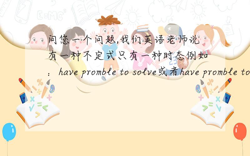 问您一个问题,我们英语老师说有一种不定式只有一种时态例如：have promble to solve或者have promble tobe solved 但是没有什么to have solved这种完成时态,是英语中的固定用法?您觉得对于高中生而言,要