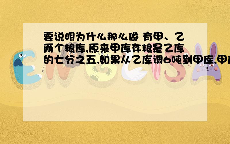 要说明为什么那么做 有甲、乙两个粮库,原来甲库存粮是乙库的七分之五,如果从乙库调6吨到甲库,甲库存粮就是乙库的五分之四.原来甲、乙两库各存粮多少吨?不要方程