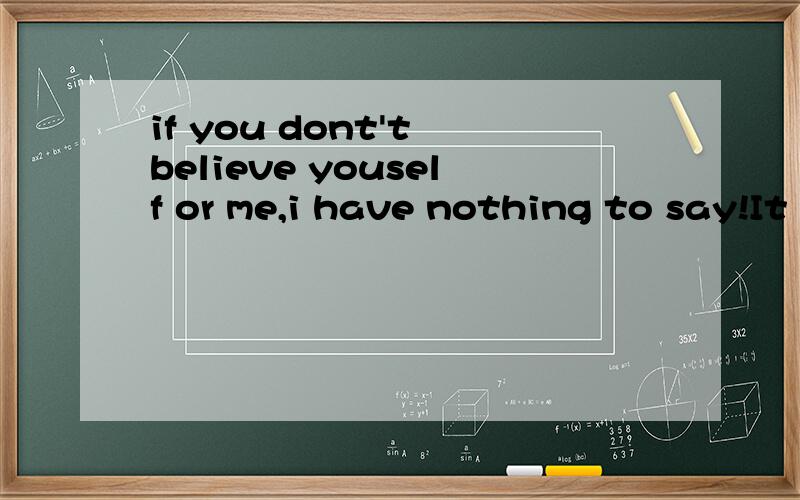 if you dont't believe youself or me,i have nothing to say!It is up to you!ok?请英语高手翻译.