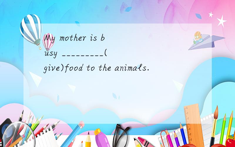 My mother is busy _________(give)food to the animals.