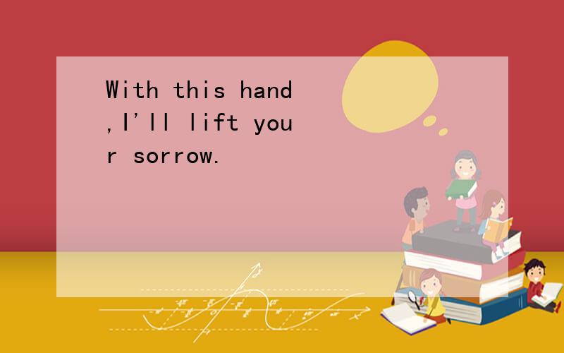 With this hand,I'll lift your sorrow.