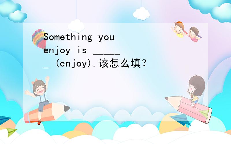 Something you enjoy is ______ (enjoy).该怎么填？