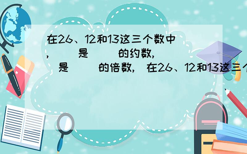 在26、12和13这三个数中,（ ）是（ ）的约数,（ ）是（ ）的倍数,（在26、12和13这三个数中,（   ）是（   ）的约数,（   ）是（   ）的倍数,（   ）和（   ）是互质数