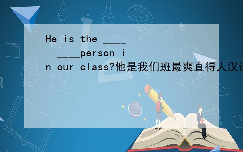 He is the ____  ____person in our class?他是我们班最爽直得人汉译英他是我们班最爽直得人He is the ____  ____person in our class?长城比大运河多800年的历史.The Great Wall has ___________than the Great Canal.(词数不限