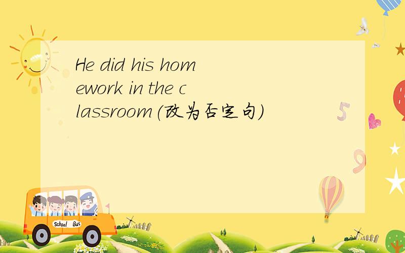 He did his homework in the classroom(改为否定句）