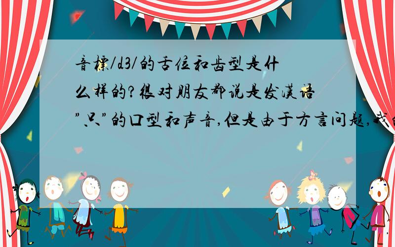 音标／d3／的舌位和齿型是什么样的?很对朋友都说是发汉语”只”的口型和声音,但是由于方言问题,我的舌头发不标准,请大家说一下这个音标的舌位和齿型～