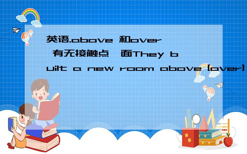 英语.above 和over 有无接触点,面They built a new room above [over] the garage.他们在车房上加盖了一个新房间.（要是没有的话 ,那么这句怎么解释了?）这句应该用up吧,up可以有接触点,而且也可表示静态