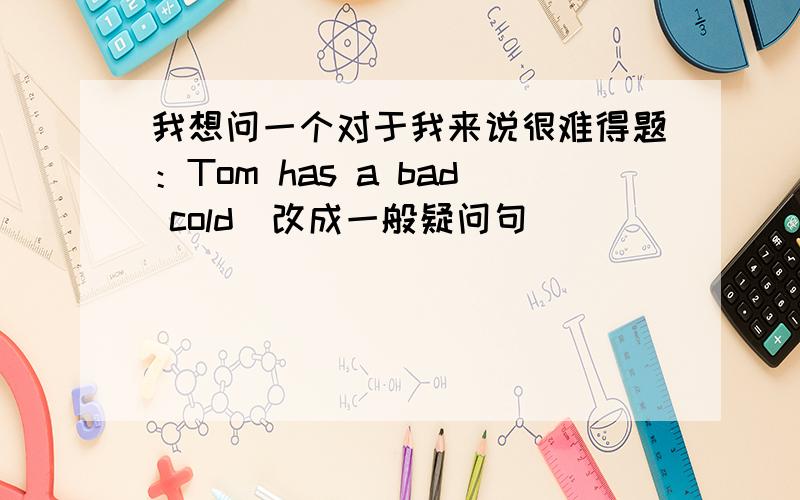 我想问一个对于我来说很难得题：Tom has a bad cold(改成一般疑问句）