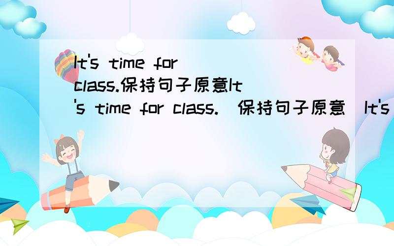 It's time for class.保持句子原意It's time for class.(保持句子原意)It's time____ ____ ____ class