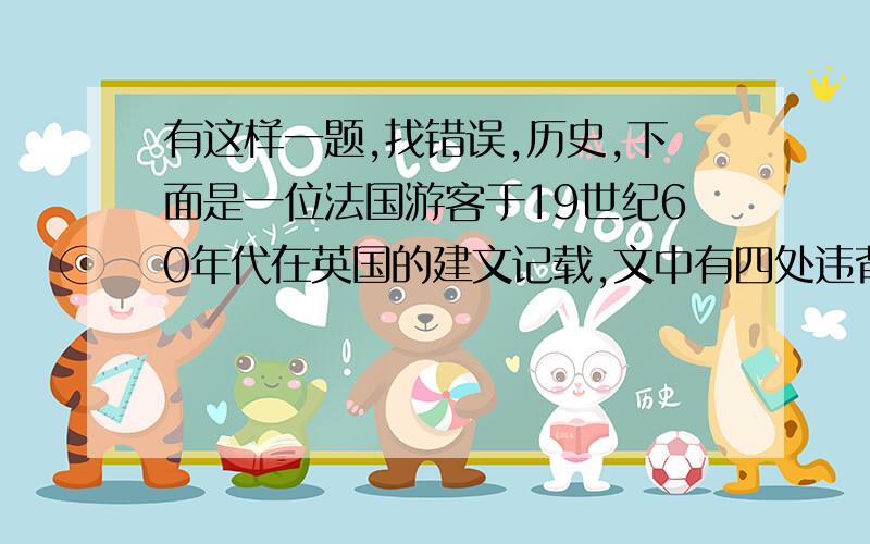 有这样一题,找错误,历史,下面是一位法国游客于19世纪60年代在英国的建文记载,文中有四处违背史实.坐了很长时间的火车,终于踏上了英国的土地.这个国家比我想象的要繁华,特别是首都伦敦,