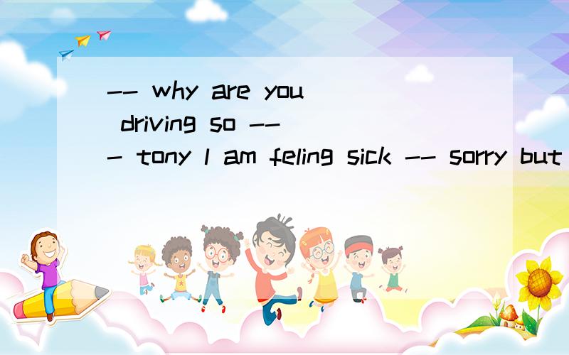 -- why are you driving so --- tony l am feling sick -- sorry but the train is leaving in 20 minute-- why are you driving so --- tony l am feling sick-- sorry but the train is leaving in 20 minutes we have to hurrya\ oftenb\ fastc\ hardd\ slowly说理