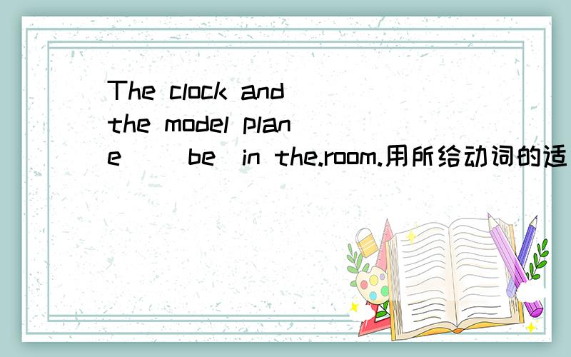 The clock and the model plane _（be）in the.room.用所给动词的适当形式填空