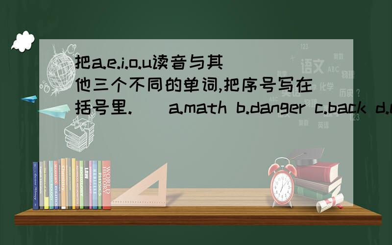 把a.e.i.o.u读音与其他三个不同的单词,把序号写在括号里.()a.math b.danger c.back d.carrot()a.take b.when c.make d.cake()a.visit b.win c.mobile d.six()a.stop b.ago c.October d.over()a.public b.bus c.run d.pull