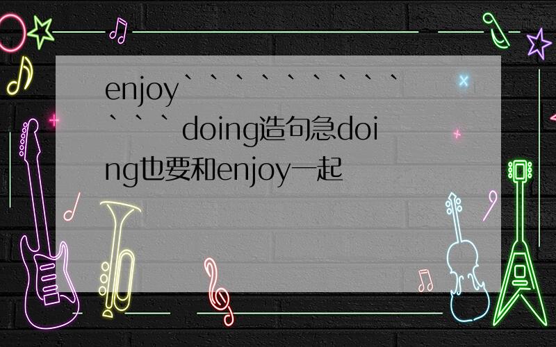 enjoy````````````doing造句急doing也要和enjoy一起