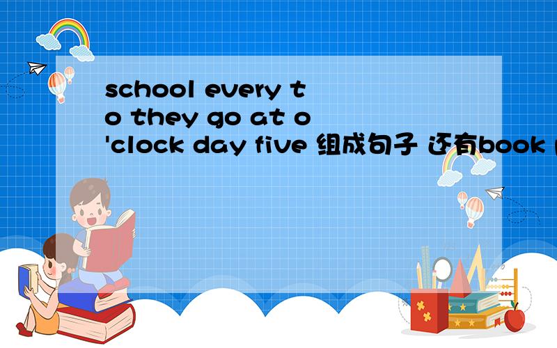 school every to they go at o'clock day five 组成句子 还有book please the classroom to take the .组还有thr\e can it ringht you find on 三个句子是用the can it ringht you find on