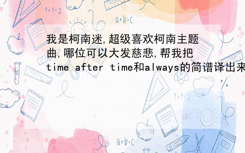 我是柯南迷,超级喜欢柯南主题曲,哪位可以大发慈悲,帮我把time after time和always的简谱译出来吗?转动命运之轮的也行,最好不要发广告.