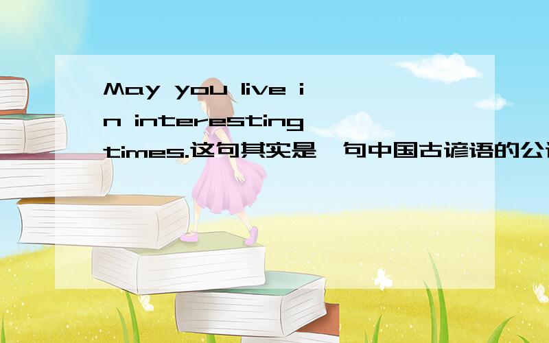 May you live in interesting times.这句其实是一句中国古谚语的公认的可行译文.但不知其原形是什么.