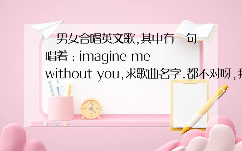 一男女合唱英文歌,其中有一句唱着：imagine me without you,求歌曲名字.都不对呀,我不是要这几首歌呢,.其中有一句imagine with you的.是比较轻快的歌曲,男女合唱的.