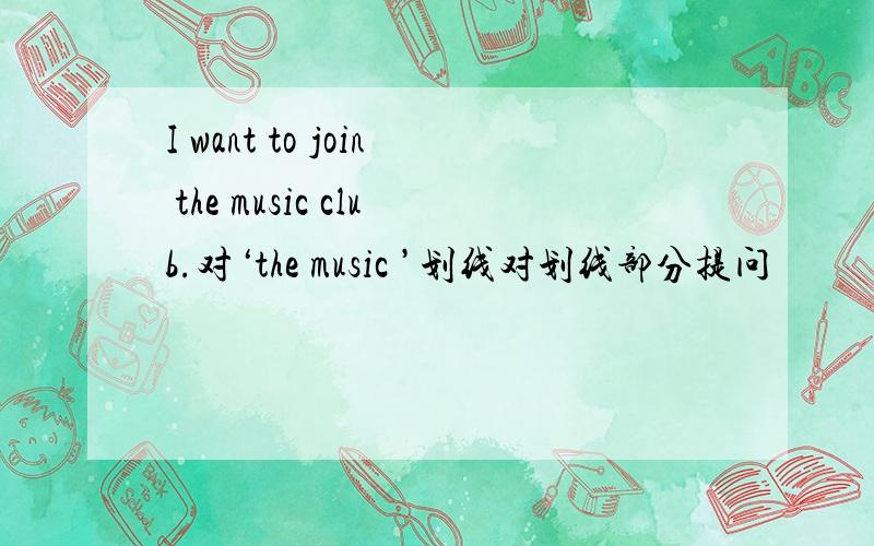 I want to join the music club.对‘the music ’划线对划线部分提问